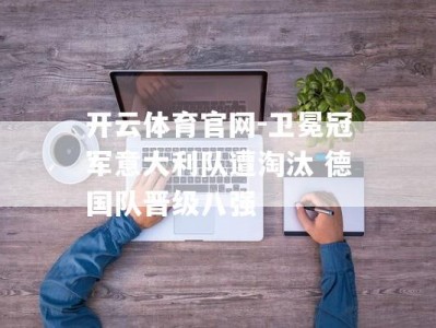 开云体育官网-卫冕冠军意大利队遭淘汰 德国队晋级八强